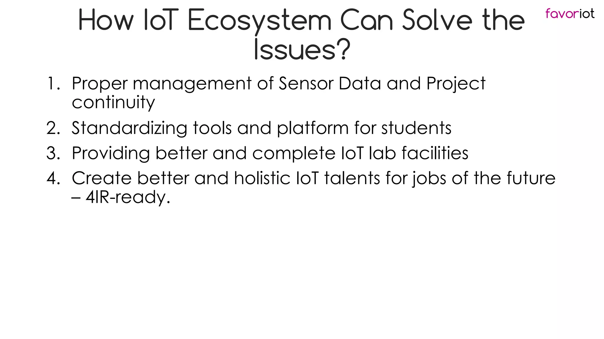 favoriot
How IoT Ecosystem Can Solve the
Issues?
1. Proper management of Sensor Data and Project
continuity
2. Standardizing tools and platform for students
3. Providing better and complete IoT lab facilities
4. Create better and holistic IoT talents for jobs of the future
– 4IR-ready.
 