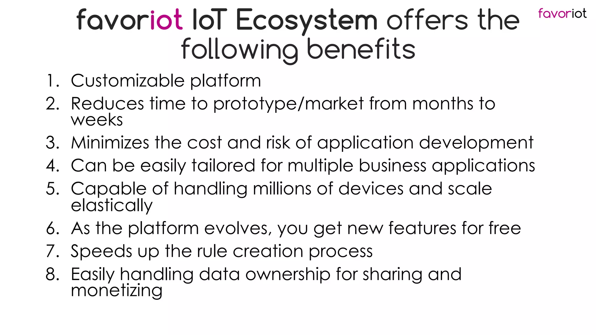 favoriot
favoriot IoT Ecosystem offers the
following benefits
1. Customizable platform
2. Reduces time to prototype/market from months to
weeks
3. Minimizes the cost and risk of application development
4. Can be easily tailored for multiple business applications
5. Capable of handling millions of devices and scale
elastically
6. As the platform evolves, you get new features for free
7. Speeds up the rule creation process
8. Easily handling data ownership for sharing and
monetizing
 