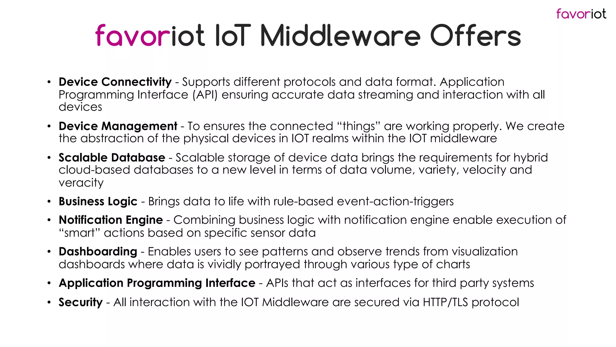 favoriot
favoriot IoT Middleware Offers
• Device Connectivity - Supports different protocols and data format. Application
Programming Interface (API) ensuring accurate data streaming and interaction with all
devices
• Device Management - To ensures the connected “things” are working properly. We create
the abstraction of the physical devices in IOT realms within the IOT middleware
• Scalable Database - Scalable storage of device data brings the requirements for hybrid
cloud-based databases to a new level in terms of data volume, variety, velocity and
veracity
• Business Logic - Brings data to life with rule-based event-action-triggers
• Notification Engine - Combining business logic with notification engine enable execution of
“smart” actions based on specific sensor data
• Dashboarding - Enables users to see patterns and observe trends from visualization
dashboards where data is vividly portrayed through various type of charts
• Application Programming Interface - APIs that act as interfaces for third party systems
• Security - All interaction with the IOT Middleware are secured via HTTP/TLS protocol
 
