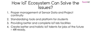favoriot
How IoT Ecosystem Can Solve the
Issues?
1. Proper management of Sensor Data and Project
continuity
2. Standardizing tools and platform for students
3. Providing better and complete IoT lab facilities
4. Create better and holistic IoT talents for jobs of the future
– 4IR-ready.
 