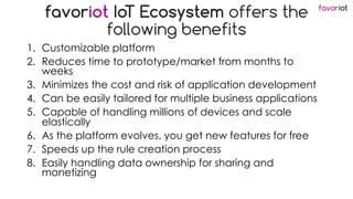 favoriot
favoriot IoT Ecosystem offers the
following benefits
1. Customizable platform
2. Reduces time to prototype/market from months to
weeks
3. Minimizes the cost and risk of application development
4. Can be easily tailored for multiple business applications
5. Capable of handling millions of devices and scale
elastically
6. As the platform evolves, you get new features for free
7. Speeds up the rule creation process
8. Easily handling data ownership for sharing and
monetizing
 