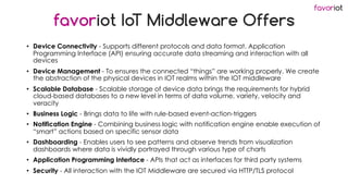 favoriot
favoriot IoT Middleware Offers
• Device Connectivity - Supports different protocols and data format. Application
Programming Interface (API) ensuring accurate data streaming and interaction with all
devices
• Device Management - To ensures the connected “things” are working properly. We create
the abstraction of the physical devices in IOT realms within the IOT middleware
• Scalable Database - Scalable storage of device data brings the requirements for hybrid
cloud-based databases to a new level in terms of data volume, variety, velocity and
veracity
• Business Logic - Brings data to life with rule-based event-action-triggers
• Notification Engine - Combining business logic with notification engine enable execution of
“smart” actions based on specific sensor data
• Dashboarding - Enables users to see patterns and observe trends from visualization
dashboards where data is vividly portrayed through various type of charts
• Application Programming Interface - APIs that act as interfaces for third party systems
• Security - All interaction with the IOT Middleware are secured via HTTP/TLS protocol
 