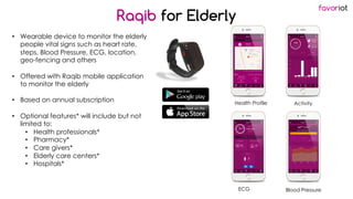 favoriot
• Wearable device to monitor the elderly
people vital signs such as heart rate,
steps, Blood Pressure, ECG, location,
geo-fencing and others
• Offered with Raqib mobile application
to monitor the elderly
• Based on annual subscription
• Optional features* will include but not
limited to:
• Health professionals*
• Pharmacy*
• Care givers*
• Elderly care centers*
• Hospitals*
Raqib for Elderly
*Coming Soon
Health Profile Activity
ECG Blood Pressure
 