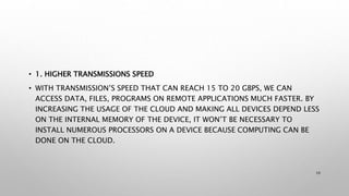 • 1. HIGHER TRANSMISSIONS SPEED
• WITH TRANSMISSION’S SPEED THAT CAN REACH 15 TO 20 GBPS, WE CAN
ACCESS DATA, FILES, PROGRAMS ON REMOTE APPLICATIONS MUCH FASTER. BY
INCREASING THE USAGE OF THE CLOUD AND MAKING ALL DEVICES DEPEND LESS
ON THE INTERNAL MEMORY OF THE DEVICE, IT WON’T BE NECESSARY TO
INSTALL NUMEROUS PROCESSORS ON A DEVICE BECAUSE COMPUTING CAN BE
DONE ON THE CLOUD.
10
 