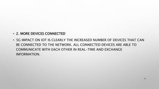 • 2. MORE DEVICES CONNECTED
• 5G IMPACT ON IOT IS CLEARLY THE INCREASED NUMBER OF DEVICES THAT CAN
BE CONNECTED TO THE NETWORK. ALL CONNECTED DEVICES ARE ABLE TO
COMMUNICATE WITH EACH OTHER IN REAL-TIME AND EXCHANGE
INFORMATION.
12
 