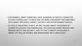 • FOR EXAMPLE, SMART HOMES WILL HAVE HUNDREDS OF DEVICES CONNECTED
IN EVERY POSSIBLE WAY TO MAKE OUR LIFE MORE CONVENIENT AND ENJOYABLE
WITH SMART APPLIANCES, ENERGY, SECURITY AND ENTERTAINMENT DEVICES.
• IN CASE OF INDUSTRIAL PLANTS, WE ARE TALKING ABOUT THOUSANDS OF
CONNECTED DEVICES FOR STREAMLINING THE MANUFACTURING PROCESS AND
PROVIDE SAFETY AND SECURITY, ADD TO THAT CONCEPT OF BUILDING A
SMART CITY WILL BE POSSIBLE AND MANAGEABLE ON A LARGE SCALE
13
 