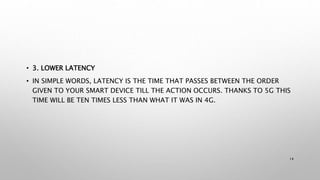 • 3. LOWER LATENCY
• IN SIMPLE WORDS, LATENCY IS THE TIME THAT PASSES BETWEEN THE ORDER
GIVEN TO YOUR SMART DEVICE TILL THE ACTION OCCURS. THANKS TO 5G THIS
TIME WILL BE TEN TIMES LESS THAN WHAT IT WAS IN 4G.
14
 