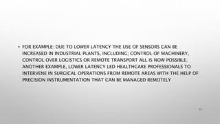 • FOR EXAMPLE: DUE TO LOWER LATENCY THE USE OF SENSORS CAN BE
INCREASED IN INDUSTRIAL PLANTS, INCLUDING; CONTROL OF MACHINERY,
CONTROL OVER LOGISTICS OR REMOTE TRANSPORT ALL IS NOW POSSIBLE.
ANOTHER EXAMPLE, LOWER LATENCY LED HEALTHCARE PROFESSIONALS TO
INTERVENE IN SURGICAL OPERATIONS FROM REMOTE AREAS WITH THE HELP OF
PRECISION INSTRUMENTATION THAT CAN BE MANAGED REMOTELY
15
 