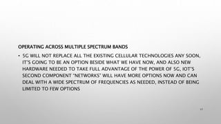 OPERATING ACROSS MULTIPLE SPECTRUM BANDS
• 5G WILL NOT REPLACE ALL THE EXISTING CELLULAR TECHNOLOGIES ANY SOON,
IT’S GOING TO BE AN OPTION BESIDE WHAT WE HAVE NOW, AND ALSO NEW
HARDWARE NEEDED TO TAKE FULL ADVANTAGE OF THE POWER OF 5G, IOT’S
SECOND COMPONENT “NETWORKS” WILL HAVE MORE OPTIONS NOW AND CAN
DEAL WITH A WIDE SPECTRUM OF FREQUENCIES AS NEEDED, INSTEAD OF BEING
LIMITED TO FEW OPTIONS
17
 