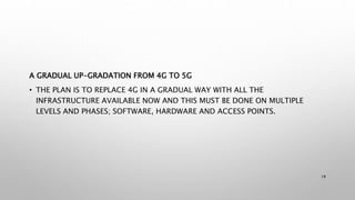 A GRADUAL UP-GRADATION FROM 4G TO 5G
• THE PLAN IS TO REPLACE 4G IN A GRADUAL WAY WITH ALL THE
INFRASTRUCTURE AVAILABLE NOW AND THIS MUST BE DONE ON MULTIPLE
LEVELS AND PHASES; SOFTWARE, HARDWARE AND ACCESS POINTS.
18
 