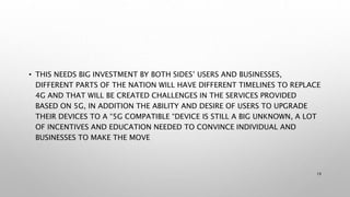 • THIS NEEDS BIG INVESTMENT BY BOTH SIDES’ USERS AND BUSINESSES,
DIFFERENT PARTS OF THE NATION WILL HAVE DIFFERENT TIMELINES TO REPLACE
4G AND THAT WILL BE CREATED CHALLENGES IN THE SERVICES PROVIDED
BASED ON 5G, IN ADDITION THE ABILITY AND DESIRE OF USERS TO UPGRADE
THEIR DEVICES TO A “5G COMPATIBLE “DEVICE IS STILL A BIG UNKNOWN, A LOT
OF INCENTIVES AND EDUCATION NEEDED TO CONVINCE INDIVIDUAL AND
BUSINESSES TO MAKE THE MOVE
19
 