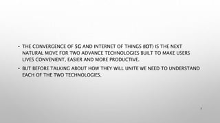 • THE CONVERGENCE OF 5G AND INTERNET OF THINGS (IOT) IS THE NEXT
NATURAL MOVE FOR TWO ADVANCE TECHNOLOGIES BUILT TO MAKE USERS
LIVES CONVENIENT, EASIER AND MORE PRODUCTIVE.
• BUT BEFORE TALKING ABOUT HOW THEY WILL UNITE WE NEED TO UNDERSTAND
EACH OF THE TWO TECHNOLOGIES.
2
 