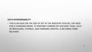 DATA INTEROPERABILITY
• THIS IS AN ISSUE ON THE SIDE OF IOT AS THE INDUSTRY EVOLVES, THE NEED
FOR A STANDARD MODEL TO PERFORM COMMON IOT BACKEND TASKS, SUCH
AS PROCESSING, STORAGE, AND FIRMWARE UPDATES, IS BECOMING MORE
RELEVANT.
20
 