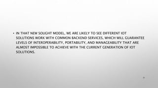 • IN THAT NEW SOUGHT MODEL, WE ARE LIKELY TO SEE DIFFERENT IOT
SOLUTIONS WORK WITH COMMON BACKEND SERVICES, WHICH WILL GUARANTEE
LEVELS OF INTEROPERABILITY, PORTABILITY, AND MANAGEABILITY THAT ARE
ALMOST IMPOSSIBLE TO ACHIEVE WITH THE CURRENT GENERATION OF IOT
SOLUTIONS.
21
 
