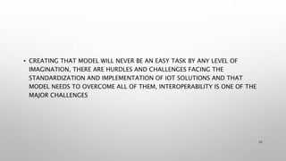 • CREATING THAT MODEL WILL NEVER BE AN EASY TASK BY ANY LEVEL OF
IMAGINATION, THERE ARE HURDLES AND CHALLENGES FACING THE
STANDARDIZATION AND IMPLEMENTATION OF IOT SOLUTIONS AND THAT
MODEL NEEDS TO OVERCOME ALL OF THEM, INTEROPERABILITY IS ONE OF THE
MAJOR CHALLENGES
22
 