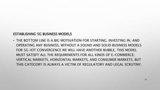 ESTABLISHING 5G BUSINESS MODELS
• THE BOTTOM LINE IS A BIG MOTIVATION FOR STARTING, INVESTING IN, AND
OPERATING ANY BUSINESS, WITHOUT A SOUND AND SOLID BUSINESS MODELS
FOR 5G-IOT CONVERGENCE WE WILL HAVE ANOTHER BUBBLE, THIS MODEL
MUST SATISFY ALL THE REQUIREMENTS FOR ALL KINDS OF E-COMMERCE;
VERTICAL MARKETS, HORIZONTAL MARKETS, AND CONSUMER MARKETS. BUT
THIS CATEGORY IS ALWAYS A VICTIM OF REGULATORY AND LEGAL SCRUTINY.
23
 
