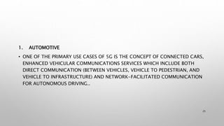1. AUTOMOTIVE
• ONE OF THE PRIMARY USE CASES OF 5G IS THE CONCEPT OF CONNECTED CARS,
ENHANCED VEHICULAR COMMUNICATIONS SERVICES WHICH INCLUDE BOTH
DIRECT COMMUNICATION (BETWEEN VEHICLES, VEHICLE TO PEDESTRIAN, AND
VEHICLE TO INFRASTRUCTURE) AND NETWORK-FACILITATED COMMUNICATION
FOR AUTONOMOUS DRIVING..
25
 