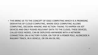 • THIS BRING US TO THE CONCEPT OF EDGE COMPUTING WHICH IS A PROMISING
DERIVATIVE OF CLOUD COMPUTING, WHERE EDGE COMPUTING ALLOWS
COMPUTING, DECISION-MAKING AND ACTION-TAKING TO HAPPEN VIA IOT
DEVICES AND ONLY PUSHES RELEVANT DATA TO THE CLOUD, THESE DEVICES,
CALLED EDGE NODES, CAN BE DEPLOYED ANYWHERE WITH A NETWORK
CONNECTION: ON A FACTORY FLOOR, ON TOP OF A POWER POLE, ALONGSIDE A
RAILWAY TRACK, IN A VEHICLE, OR ON AN OIL RIG.
27
 