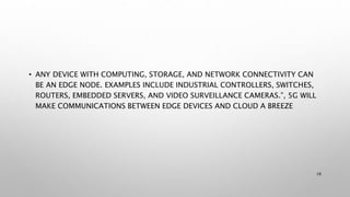 • ANY DEVICE WITH COMPUTING, STORAGE, AND NETWORK CONNECTIVITY CAN
BE AN EDGE NODE. EXAMPLES INCLUDE INDUSTRIAL CONTROLLERS, SWITCHES,
ROUTERS, EMBEDDED SERVERS, AND VIDEO SURVEILLANCE CAMERAS.”, 5G WILL
MAKE COMMUNICATIONS BETWEEN EDGE DEVICES AND CLOUD A BREEZE
28
 