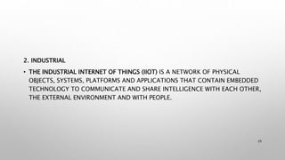 2. INDUSTRIAL
• THE INDUSTRIAL INTERNET OF THINGS (IIOT) IS A NETWORK OF PHYSICAL
OBJECTS, SYSTEMS, PLATFORMS AND APPLICATIONS THAT CONTAIN EMBEDDED
TECHNOLOGY TO COMMUNICATE AND SHARE INTELLIGENCE WITH EACH OTHER,
THE EXTERNAL ENVIRONMENT AND WITH PEOPLE.
29
 