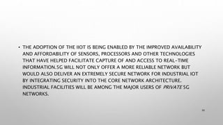 • THE ADOPTION OF THE IIOT IS BEING ENABLED BY THE IMPROVED AVAILABILITY
AND AFFORDABILITY OF SENSORS, PROCESSORS AND OTHER TECHNOLOGIES
THAT HAVE HELPED FACILITATE CAPTURE OF AND ACCESS TO REAL-TIME
INFORMATION.5G WILL NOT ONLY OFFER A MORE RELIABLE NETWORK BUT
WOULD ALSO DELIVER AN EXTREMELY SECURE NETWORK FOR INDUSTRIAL IOT
BY INTEGRATING SECURITY INTO THE CORE NETWORK ARCHITECTURE.
INDUSTRIAL FACILITIES WILL BE AMONG THE MAJOR USERS OF PRIVATE 5G
NETWORKS.
30
 
