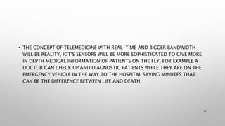 • THE CONCEPT OF TELEMEDICINE WITH REAL-TIME AND BIGGER BANDWIDTH
WILL BE REALITY, IOT’S SENSORS WILL BE MORE SOPHISTICATED TO GIVE MORE
IN DEPTH MEDICAL INFORMATION OF PATIENTS ON THE FLY, FOR EXAMPLE A
DOCTOR CAN CHECK UP AND DIAGNOSTIC PATIENTS WHILE THEY ARE ON THE
EMERGENCY VEHICLE IN THE WAY TO THE HOSPITAL SAVING MINUTES THAT
CAN BE THE DIFFERENCE BETWEEN LIFE AND DEATH.
32
 