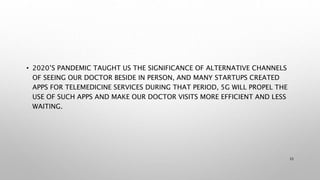 • 2020’S PANDEMIC TAUGHT US THE SIGNIFICANCE OF ALTERNATIVE CHANNELS
OF SEEING OUR DOCTOR BESIDE IN PERSON, AND MANY STARTUPS CREATED
APPS FOR TELEMEDICINE SERVICES DURING THAT PERIOD, 5G WILL PROPEL THE
USE OF SUCH APPS AND MAKE OUR DOCTOR VISITS MORE EFFICIENT AND LESS
WAITING.
33
 