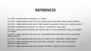 REFERENCES
[1] HTTPS://DAVRA.COM/5G-INTERNET-OF-THINGS/
[2] HTTPS://WWW.LINKEDIN.COM/PULSE/IOT-BLOCKCHAIN-CHALLENGES-RISKS-AHMED-BANAFA/
[3] HTTPS://WWW.LINKEDIN.COM/PULSE/THREE-MAJOR-CHALLENGES-FACING-IOT-AHMED-BANAFA/
[4] HTTPS://APPINVENTIV.COM/BLOG/5G-AND-IOT-TECHNOLOGY-USE-CASES/
[5] HTTPS://WWW.GEOSPATIALWORLD.NET/BLOGS/HOW-5G-PLAYS-IMPORTANT-ROLE-IN-INTERNET-
OF-THINGS/
[6] HTTPS://WWW.LINKEDIN.COM/PULSE/IOT-STANDARDIZATION-IMPLEMENTATION-CHALLENGES-
AHMED-BANAFA/
[7] HTTPS://WWW.LINKEDIN.COM/PULSE/WHY-IOT-NEEDS-FOG-COMPUTING-AHMED-BANAFA/
[8] HTTPS://WWW.LINKEDIN.COM/PULSE/INDUSTRIAL-INTERNET-THINGS-IIOT-CHALLENGES-
BENEFITS-AHMED-BANAFA/
[9] HTTPS://WWW.AMAZON.COM/SECURE-SMART-INTERNET-THINGS-IOT/DP/8770220301/
34
 
