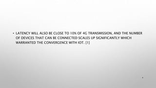 • LATENCY WILL ALSO BE CLOSE TO 10% OF 4G TRANSMISSION, AND THE NUMBER
OF DEVICES THAT CAN BE CONNECTED SCALES UP SIGNIFICANTLY WHICH
WARRANTED THE CONVERGENCE WITH IOT. [1]
4
 
