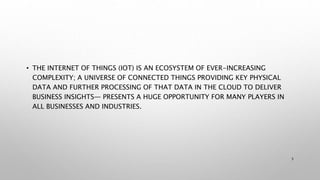 • THE INTERNET OF THINGS (IOT) IS AN ECOSYSTEM OF EVER-INCREASING
COMPLEXITY; A UNIVERSE OF CONNECTED THINGS PROVIDING KEY PHYSICAL
DATA AND FURTHER PROCESSING OF THAT DATA IN THE CLOUD TO DELIVER
BUSINESS INSIGHTS— PRESENTS A HUGE OPPORTUNITY FOR MANY PLAYERS IN
ALL BUSINESSES AND INDUSTRIES.
5
 