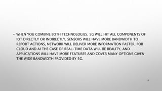 • WHEN YOU COMBINE BOTH TECHNOLOGIES, 5G WILL HIT ALL COMPONENTS OF
IOT DIRECTLY OR INDIRECTLY, SENSORS WILL HAVE MORE BANDWIDTH TO
REPORT ACTIONS, NETWORK WILL DELIVER MORE INFORMATION FASTER, FOR
CLOUD AND AI THE CASE OF REAL-TIME DATA WILL BE REALITY, AND
APPLICATIONS WILL HAVE MORE FEATURES AND COVER MANY OPTIONS GIVEN
THE WIDE BANDWIDTH PROVIDED BY 5G.
8
 