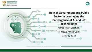 department of communications and digital technologies
A leader in enabling a connected and digitally transformed South Africa!
Role of Government and Public
Sector in Leveraging the
Convergence of AI and IoT
Technologies
Alfred “Ali” Mashishi
IT News Africa Com
23 May 2023
 