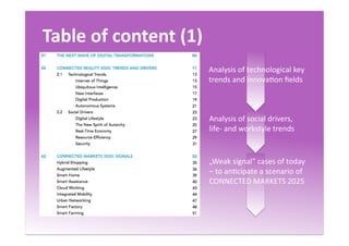 Table	
  of	
  content	
  (1)	
  
Analysis	
  of	
  technological	
  key	
  
trends	
  and	
  innovaQon	
  ﬁelds	
  
Analysis	
  of	
  social	
  drivers,	
  
life-­‐	
  and	
  workstyle	
  trends	
  
„Weak	
  signal“	
  cases	
  of	
  today	
  
–	
  to	
  anQcipate	
  a	
  scenario	
  of	
  
CONNECTED	
  MARKETS	
  2025	
  
 