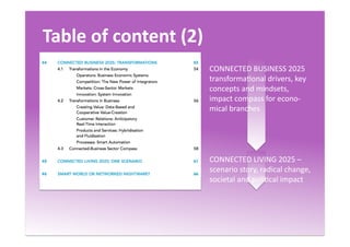 Table	
  of	
  content	
  (2)	
  
CONNECTED	
  BUSINESS	
  2025	
  
transformaQonal	
  drivers,	
  key	
  
concepts	
  and	
  mindsets,	
  
impact	
  compass	
  for	
  econo-­‐
mical	
  branches	
  
CONNECTED	
  LIVING	
  2025	
  –
scenario	
  story,	
  radical	
  change,	
  
societal	
  and	
  poliQcal	
  impact	
  
 