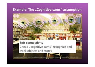 Example:	
  The	
  „Cogni:ve	
  cams“	
  assump:on	
  
SoK	
  connec:vity	
  
Cheap	
  „cogniQve	
  cams“	
  recognize	
  and	
  
track	
  objects	
  and	
  states	
  
Collage;	
  image	
  source:	
  hgp://en.wikipedia.org/wiki/File:DeskUnion_Coworking_Glasgow.jpg	
  	
  (2014-­‐04-­‐12)	
  
 