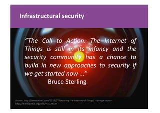Infrastructural	
  security	
  
Source:	
  hgp://www.wired.com/2013/07/securing-­‐the-­‐internet-­‐of-­‐things/	
  	
  –	
  Image	
  source:	
  	
  
hgp://it.wikipedia.org/wiki/HAL_9000	
  	
  
“The	
   Call	
   to	
   Ac7on:	
   The	
   Internet	
   of	
  
Things	
   is	
   s7ll	
   in	
   its	
   infancy	
   and	
   the	
  
security	
   community	
   has	
   a	
   chance	
   to	
  
build	
   in	
   new	
   approaches	
   to	
   security	
   if	
  
we	
  get	
  started	
  now	
  ...”	
  	
  
	
  	
  	
  	
  	
  	
  	
  	
  	
  	
  	
  	
  	
  	
  	
  Bruce	
  Sterling	
  
 