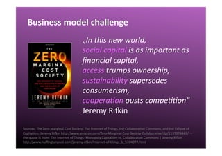 Business	
  model	
  challenge	
  
Sources:	
  The	
  Zero	
  Marginal	
  Cost	
  Society:	
  The	
  Internet	
  of	
  Things,	
  the	
  CollaboraQve	
  Commons,	
  and	
  the	
  Eclipse	
  of	
  
Capitalism:	
  Jeremy	
  Rioin	
  hgp://www.amazon.com/Zero-­‐Marginal-­‐Cost-­‐Society-­‐CollaboraQve/dp/1137278463/	
  	
  –	
  	
  
the	
  quote	
  is	
  from:	
  The	
  Internet	
  of	
  Things:	
  Monopoly	
  Capitalism	
  vs.	
  CollaboraQve	
  Commons	
  |	
  Jeremy	
  Rioin	
  	
  
hgp://www.huﬃngtonpost.com/jeremy-­‐rioin/internet-­‐of-­‐things_b_5104072.html	
  	
  
„In	
  this	
  new	
  world,	
  	
  
social	
  capital	
  is	
  as	
  important	
  as	
  
ﬁnancial	
  capital,	
  	
  
access	
  trumps	
  ownership,	
  
sustainability	
  supersedes	
  
consumerism,	
  	
  
coopera7on	
  ousts	
  compe77on“	
  
Jeremy	
  Rioin	
  
 
