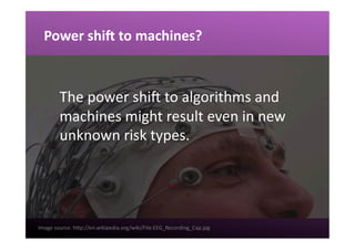 Power	
  shiK	
  to	
  machines?	
  
The	
  power	
  shiw	
  to	
  algorithms	
  and	
  
machines	
  might	
  result	
  even	
  in	
  new	
  
unknown	
  risk	
  types.	
  	
  
Image	
  source:	
  hgp://en.wikipedia.org/wiki/File:EEG_Recording_Cap.jpg	
  	
  
 