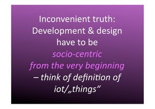 III.	
  Challenges	
  
Inconvenient	
  truth:	
  
Development	
  &	
  design	
  
have	
  to	
  be	
  	
  
socio-­‐centric	
  	
  
from	
  the	
  very	
  beginning	
  	
  
–	
  think	
  of	
  deﬁni7on	
  of	
  	
  	
  
iot/„things“	
  
 