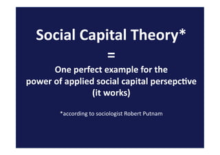 Social	
  Capital	
  Theory*	
  
=	
  
One	
  perfect	
  example	
  for	
  the	
  	
  
power	
  of	
  applied	
  social	
  capital	
  persepc:ve	
  
(it	
  works)	
  
*according	
  to	
  sociologist	
  Robert	
  Putnam	
  	
  
 