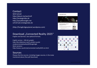beyond	
  lew	
  and	
  right	
  
Contact	
  	
  
Willi	
  Schroll	
  
hgp://about.me/wschroll	
  	
  
hgp://strategiclabs.de	
  
hgp://socialforesight.net	
  	
  
schroll	
  [at]	
  strategiclabs.de	
  
(hgp://livingbridgesplanet.wordpress.com)	
  
Download	
  „Connected	
  Reality	
  2025“	
  	
  
English	
  and	
  German,	
  two	
  opQonal	
  formats.	
  
English	
  version	
  –	
  DIN	
  A4	
  upright:	
  
hgp://de.slideshare.net/Z_punkt/z-­‐punkt-­‐
studyconnectedreality2025englsingle	
  	
  
More	
  versions:	
  	
  
hgp://www.z-­‐punkt.de/connected-­‐reality2025-­‐en.html	
  	
  	
  	
  
Sources	
  
Pleases	
  ﬁnd	
  the	
  sources,	
  including	
  images	
  sources,	
  in	
  the	
  study	
  
menQoned	
  above	
  (free	
  pdf	
  download)	
  
 