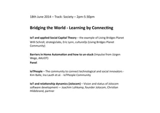 18th	
  June	
  2014	
  –	
  Track:	
  Society	
  –	
  2pm-­‐5:30pm	
  
Bridging	
  the	
  World	
  -­‐	
  Learning	
  by	
  Connec:ng	
  
IoT	
  and	
  applied	
  Social	
  Capital	
  Theory	
  –	
  the	
  example	
  of	
  Living	
  Bridges	
  Planet	
  
Willi	
  Schroll,	
  strategiclabs,	
  Eric	
  Lynn,	
  cultureQs	
  (Living	
  Bridges	
  Planet	
  
Community)	
  	
  
Barriers	
  in	
  Home	
  Automa:on	
  and	
  how	
  to	
  un-­‐stuck	
  (Impulse	
  from	
  Jürgen	
  
Wege,	
  AALIOT)	
  	
  
Panel	
  	
  
IoTPeople	
  –	
  The	
  community	
  to	
  connect	
  technological	
  and	
  social	
  innovators	
  -­‐	
  
Kim	
  Balle,	
  Ina	
  Lauth	
  et	
  al.	
  -­‐	
  IoTPeople	
  Community	
  
IoT	
  and	
  rela:onship	
  dynamics	
  (Jolocom)	
  –	
  Vision	
  and	
  status	
  of	
  Jolocom	
  
sowware	
  development	
  –-­‐	
  Joachim	
  Lohkamp,	
  founder	
  Jolocom,	
  ChrisQan	
  
Hildebrand,	
  partner	
  
 