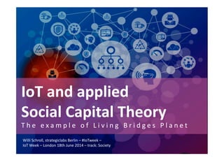 IoT	
  and	
  applied	
  	
  
Social	
  Capital	
  Theory	
  
T h e 	
   e x a m p l e 	
   o f 	
   L i v i n g 	
   B r i d g e s 	
   P l a n e t 	
  
Willi	
  Schroll,	
  strategiclabs	
  Berlin	
  –	
  #IoTweek	
  –	
  
IoT	
  Week	
  –	
  London	
  18th	
  June	
  2014	
  –	
  track:	
  Society	
  
 