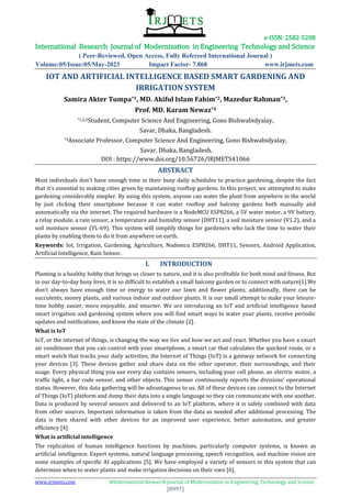 e-ISSN: 2582-5208
International Research Journal of Modernization in Engineering Technology and Science
( Peer-Reviewed, Open Access, Fully Refereed International Journal )
Volume:05/Issue:05/May-2023 Impact Factor- 7.868 www.irjmets.com
www.irjmets.com @International Research Journal of Modernization in Engineering, Technology and Science
[8997]
IOT AND ARTIFICIAL INTELLIGENCE BASED SMART GARDENING AND
IRRIGATION SYSTEM
Samira Akter Tumpa*1, MD. Akiful Islam Fahim*2, Mazedur Rahman*3,
Prof. MD. Karam Newaz*4
*1,2,3Student, Computer Science And Engineering, Gono Bishwabidyalay,
Savar, Dhaka, Bangladesh.
*4Associate Professor, Computer Science And Engineering, Gono Bishwabidyalay,
Savar, Dhaka, Bangladesh.
DOI : https://www.doi.org/10.56726/IRJMETS41066
ABSTRACT
Most individuals don't have enough time in their busy daily schedules to practice gardening, despite the fact
that it's essential to making cities green by maintaining rooftop gardens. In this project, we attempted to make
gardening considerably simpler. By using this system, anyone can water the plant from anywhere in the world
by just clicking their smartphone because it can water rooftop and balcony gardens both manually and
automatically via the internet. The required hardware is a NodeMCU ESP8266, a 5V water motor, a 9V battery,
a relay module, a rain sensor, a temperature and humidity sensor (DHT11), a soil moisture sensor (V1.2), and a
soil moisture sensor (YL-69). This system will simplify things for gardeners who lack the time to water their
plants by enabling them to do it from anywhere on earth.
Keywords: Iot, Irrigation, Gardening, Agriculture, Nodemcu ESP8266, DHT11, Sensors, Android Application,
Artificial Intelligence, Rain Sensor.
I. INTRODUCTION
Planting is a healthy hobby that brings us closer to nature, and it is also profitable for both mind and fitness. But
in our day-to-day busy lives, it is so difficult to establish a small balcony garden or to connect with nature[1].We
don't always have enough time or energy to water our lawn and flower plants; additionally, there can be
succulents, money plants, and various indoor and outdoor plants. It is our small attempt to make your leisure-
time hobby easier, more enjoyable, and smarter. We are introducing an IoT and artificial intelligence based
smart irrigation and gardening system where you will find smart ways to water your plants, receive periodic
updates and notifications, and know the state of the climate [2].
What is IoT
IoT, or the internet of things, is changing the way we live and how we act and react. Whether you have a smart
air conditioner that you can control with your smartphone, a smart car that calculates the quickest route, or a
smart watch that tracks your daily activities, the Internet of Things (IoT) is a gateway network for connecting
your devices [3]. These devices gather and share data on the other operator, their surroundings, and their
usage. Every physical thing you use every day contains sensors, including your cell phone, an electric motor, a
traffic light, a bar code sensor, and other objects. This sensor continuously reports the divisions' operational
status. However, this data gathering will be advantageous to us. All of these devices can connect to the Internet
of Things (IoT) platform and dump their data into a single language so they can communicate with one another.
Data is produced by several sensors and delivered to an IoT platform, where it is safely combined with data
from other sources. Important information is taken from the data as needed after additional processing. The
data is then shared with other devices for an improved user experience, better automation, and greater
efficiency [4].
What is artificial intelligence
The replication of human intelligence functions by machines, particularly computer systems, is known as
artificial intelligence. Expert systems, natural language processing, speech recognition, and machine vision are
some examples of specific AI applications [5]. We have employed a variety of sensors in this system that can
determine when to water plants and make irrigation decisions on their own [6].
 
