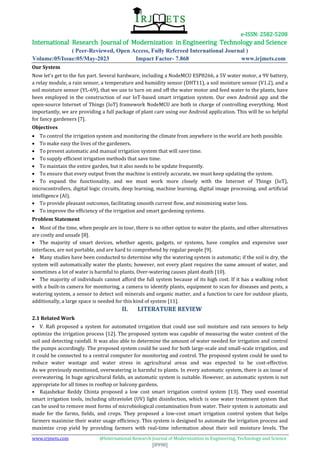 e-ISSN: 2582-5208
International Research Journal of Modernization in Engineering Technology and Science
( Peer-Reviewed, Open Access, Fully Refereed International Journal )
Volume:05/Issue:05/May-2023 Impact Factor- 7.868 www.irjmets.com
www.irjmets.com @International Research Journal of Modernization in Engineering, Technology and Science
[8998]
Our System
Now let's get to the fun part. Several hardware, including a NodeMCU ESP8266, a 5V water motor, a 9V battery,
a relay module, a rain sensor, a temperature and humidity sensor (DHT11), a soil moisture sensor (V1.2), and a
soil moisture sensor (YL-69), that we use to turn on and off the water motor and feed water to the plants, have
been employed in the construction of our IoT-based smart irrigation system. Our own Android app and the
open-source Internet of Things (IoT) framework NodeMCU are both in charge of controlling everything. Most
importantly, we are providing a full package of plant care using our Android application. This will be so helpful
for fancy gardeners [7].
Objectives
 To control the irrigation system and monitoring the climate from anywhere in the world are both possible.
 To make easy the lives of the gardeners.
 To present automatic and manual irrigation system that will save time.
 To supply efficient irrigation methods that save time.
 To maintain the entire garden, but it also needs to be update frequently.
 To ensure that every output from the machine is entirely accurate, we must keep updating the system.
 To expand the functionality, and we must work more closely with the Internet of Things (IoT),
microcontrollers, digital logic circuits, deep learning, machine learning, digital image processing, and artificial
intelligence (AI).
 To provide pleasant outcomes, facilitating smooth current flow, and minimizing water loss.
 To improve the efficiency of the irrigation and smart gardening systems.
Problem Statement
 Most of the time, when people are in tour, there is no other option to water the plants, and other alternatives
are costly and unsafe [8].
 The majority of smart devices, whether agents, gadgets, or systems, have complex and expensive user
interfaces, are not portable, and are hard to comprehend by regular people [9].
 Many studies have been conducted to determine why the watering system is automatic; if the soil is dry, the
system will automatically water the plants; however, not every plant requires the same amount of water, and
sometimes a lot of water is harmful to plants. Over-watering causes plant death [10].
 The majority of individuals cannot afford the full system because of its high cost. If it has a walking robot
with a built-in camera for monitoring, a camera to identify plants, equipment to scan for diseases and pests, a
watering system, a sensor to detect soil minerals and organic matter, and a function to care for outdoor plants,
additionally, a large space is needed for this kind of system [11].
II. LITERATURE REVIEW
2.1 Related Work
• V. Rafi proposed a system for automated irrigation that could use soil moisture and rain sensors to help
optimize the irrigation process [12]. The proposed system was capable of measuring the water content of the
soil and detecting rainfall. It was also able to determine the amount of water needed for irrigation and control
the pumps accordingly. The proposed system could be used for both large-scale and small-scale irrigation, and
it could be connected to a central computer for monitoring and control. The proposed system could be used to
reduce water wastage and water stress in agricultural areas and was expected to be cost-effective.
As we previously mentioned, overwatering is harmful to plants. In every automatic system, there is an issue of
overwatering. In huge agricultural fields, an automatic system is suitable. However, an automatic system is not
appropriate for all times in rooftop or balcony gardens.
• Rajashekar Reddy Chinta proposed a low cost smart irrigation control system [13]. They used essential
smart irrigation tools, including ultraviolet (UV) light disinfection, which is one water treatment system that
can be used to remove most forms of microbiological contamination from water. Their system is automatic and
made for the farms, fields, and crops. They proposed a low-cost smart irrigation control system that helps
farmers maximize their water usage efficiency. This system is designed to automate the irrigation process and
maximize crop yield by providing farmers with real-time information about their soil moisture levels. The
 