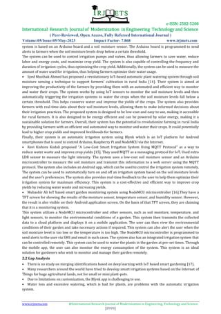 e-ISSN: 2582-5208
International Research Journal of Modernization in Engineering Technology and Science
( Peer-Reviewed, Open Access, Fully Refereed International Journal )
Volume:05/Issue:05/May-2023 Impact Factor- 7.868 www.irjmets.com
www.irjmets.com @International Research Journal of Modernization in Engineering, Technology and Science
[8999]
system is based on an Arduino board and a soil moisture sensor. The Arduino board is programmed to send
alerts to farmers when the soil moisture levels drop below a certain threshold.
The system can be used to control irrigation pumps and valves, thus allowing farmers to save water, reduce
labor and energy costs, and maximize crop yield. The system is also capable of controlling the frequency and
duration of irrigation cycles, thus optimizing the crop yield. Additionally, the system can be used to measure the
amount of water used for irrigation, thus helping farmers optimize their water usage.
• Syed Musthak Ahmed has proposed a revolutionary IoT-based automatic plant watering system through soil
moisture sensing a technique to support farmers’ cultivation in rural India [14]. Their system is aimed at
improving the productivity of the farmers by providing them with an automated and efficient way to monitor
and water their crops. The system works by using IoT sensors to monitor the soil moisture levels and then
automatically triggering the irrigation systems to water the crops when the soil moisture levels fall below a
certain threshold. This helps conserve water and improve the yields of the crops. The system also provides
farmers with real-time data about their soil moisture levels, allowing them to make informed decisions about
their irrigation practices. The proposed system is designed to be low-cost and easy to use, making it accessible
for rural farmers. It is also designed to be energy efficient and can be powered by solar energy, making it a
sustainable solution for farmers. Overall, their system has the potential to revolutionize farming in rural India
by providing farmers with an efficient and automated way to monitor and water their crops. It could potentially
lead to higher crop yields and improved livelihoods for farmers.
Finally, their system is an automatic irrigation system using Blynk which is an IoT platform for Android
smartphones that is used to control Arduino, Raspberry Pi and NodeMCU via the Internet.
• Ravi Kishore Kodali proposed "A Low-Cost Smart Irrigation System Using MQTT Protocol" as a way to
reduce water waste and improve crop yields [15]. They used MQTT as a messaging protocol for IoT. Used extra
LDR sensor to measure the light intensity. The system uses a low-cost soil moisture sensor and an Arduino
microcontroller to measure the soil moisture and transmit this information to a web server using the MQTT
protocol. The system also includes an Android app, which can be used to control the irrigation system remotely.
The system can be used to automatically turn on and off an irrigation system based on the soil moisture levels
and the user’s preferences. The system also provides real-time feedback to the user to help them optimize their
irrigation system for maximum efficiency. This system is a cost-effective and efficient way to improve crop
yields by reducing water waste and increasing yields.
• Mubashir Ali IoT based smart garden monitoring system using NodeMCU microcontroller [16].They have a
TFT screen for showing the results of the moisture sensor, temperature sensor, and humidity sensor. However,
the result is also visible on their Android application screen. On the basis of that TFT screen, they are claiming
that it is a monitoring system.
This system utilizes a NodeMCU microcontroller and other sensors, such as soil moisture, temperature, and
light sensors, to monitor the environmental conditions of a garden. This system then transmits the collected
data to a cloud platform and displays it on a mobile application. The user can then view the environmental
conditions of their garden and take necessary actions if required. This system can also alert the user when the
soil moisture level is too low or the temperature is too high. The NodeMCU microcontroller is programmed to
send alerts to the user via SMS and email in such cases. The system also has an integrated irrigation system that
can be controlled remotely. This system can be used to water the plants in the garden at pre-set times. Through
the mobile app, the user can also monitor the energy consumption of the system. This system is an ideal
solution for gardeners who wish to monitor and manage their garden remotely.
2.2 Gap Analysis
• There is no study on merging identifications based on deep learning with IoT based smart gardening [17].
• Many researchers around the world have tried to develop smart irrigation systems based on the Internet of
Things for huge agricultural lands, not for small or mini plant-pots.
• Due to limitations on customization, the Blynk app is challenging to use.
• Water loss and excessive watering, which is bad for plants, are problems with the automatic irrigation
system.
 