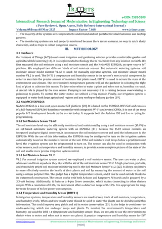 e-ISSN: 2582-5208
International Research Journal of Modernization in Engineering Technology and Science
( Peer-Reviewed, Open Access, Fully Refereed International Journal )
Volume:05/Issue:05/May-2023 Impact Factor- 7.868 www.irjmets.com
www.irjmets.com @International Research Journal of Modernization in Engineering, Technology and Science
[9000]
• The majority of the systems are complicated to understand and not portable for small balconies and rooftop
gardens.
• The monitoring systems are not properly monitored because there are no cameras, no way to catch shady
characters, and no traps to collect dangerous insects.
III. METHODOLOGY
3.1 Hardware
Our Internet of Things (IoT)-based smart irrigation and gardening solution provides comfortable garden and
agricultural field watering [18]. It is a sophisticated technology that is reachable from any location on Earth. We
first measured the soil moisture using a soil moisture sensor and the NodeMCU ESP8266, an open-source IoT
platform. We employed two different kinds of soil moisture sensors. For automatic watering systems, soil
moisture sensor model number YL-69 is used; for manually operated systems, soil moisture sensor model
number V1.2 is used. The DHT11 temperature and humidity sensor is the system's most crucial component. In
order to ascertain the precise amount of moisture that plants need, DHT11 is used to screen the state of the
environment and climate. The environment's temperature pattern will aid the gardener in selecting the right
kind of plant to cultivate this season. To determine when to water a plant and when not to, humidity is crucial.
A crucial role is played by the rain sensor. Pumping is not necessary if it is raining because overwatering is
poisonous to plants. To control the water motor, we utilized a relay module. Finally, our irrigation system is
equipped to water both large agricultural regions and any rooftop or balcony garden [19].
3.2 NodeMCU ESP8266
NodeMCU 8266 is a low-cost, open-source IoT platform [20]. It is based on the ESP8266 WiFi SoC and consists
of a full-featured ESP8266-based microcontroller with integrated Wi-Fi and several GPIOs. It is one of the most
popular IoT development boards on the market today. It supports both the Arduino IDE and Lua scripting for
programming.
3.1.2 Soil Moisture Sensor YL-69
The soil moisture level may be efficiently monitored and maintained by using a soil moisture sensor (YL69) in
an IoT-based automatic watering system with an ESP8266 [21]. Because the YL69 sensor contains an
integrated analog-to-digital converter, it can measure the soil moisture content and send the information to the
ESP8266. With the use of this information, the ESP8266 may be configured to turn on the irrigation system
automatically based on the moisture content of the soil. If the soil moisture level drops below a predetermined
level, the irrigation system can be programmed to turn on. The sensor can also be used in conjunction with
other sensors, such as temperature and humidity sensors, to provide a more complete picture of the state of the
soil and enable more precise irrigation system control.
3.1.3 Soil Moisture Sensor V1.2
V1.2 For manual irrigation system control, we employed a soil moisture sensor. The user can water a plant
whenever and from anywhere they like with the aid of the soil moisture sensor V1.2. A high-precision, portable,
and reasonably priced soil moisture monitoring tool is the Soil Moisture Sensor V1.2 [22]. It allows customers
to more effectively monitor the health of their plants and soil by measuring the amount of water in the soil
using a unique polymer film. The gadget has a digital temperature sensor, and it can be used outside thanks to
its waterproof construction. The sensor works with both Arduino and Raspberry Pi boards and is powered by a
3.3-volt battery. Additionally, it features a 4-pin Grove connector, which makes connecting to other devices
simple. With a resolution of 0.1%, the instrument offers a detection range of 0–10%. It is appropriate for long-
term use because of its low power consumption.
3.1.4 Temperature and Humidity Sensor (DHT11)
In irrigation systems, temperature and humidity sensors are used to keep track of soil moisture, temperature,
and humidity levels. When and how much water should be used to water the plants can be decided using this
information. This could improve crop yields and aid in water conservation [23]. It also helps to avoid over- or
under-watering, which can endanger crops and plants. To monitor the environment's temperature and
humidity, we used the DHT 11 temperature and humidity sensor. Thus, we are able to use the environment to
decide when to water and when not to water our plants. A popular temperature and humidity sensor for DIY
 