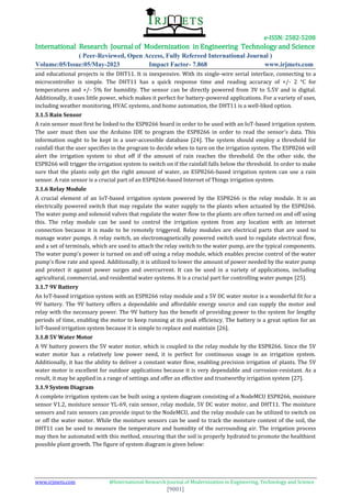 e-ISSN: 2582-5208
International Research Journal of Modernization in Engineering Technology and Science
( Peer-Reviewed, Open Access, Fully Refereed International Journal )
Volume:05/Issue:05/May-2023 Impact Factor- 7.868 www.irjmets.com
www.irjmets.com @International Research Journal of Modernization in Engineering, Technology and Science
[9001]
and educational projects is the DHT11. It is inexpensive. With its single-wire serial interface, connecting to a
microcontroller is simple. The DHT11 has a quick response time and reading accuracy of +/- 2 °C for
temperatures and +/- 5% for humidity. The sensor can be directly powered from 3V to 5.5V and is digital.
Additionally, it uses little power, which makes it perfect for battery-powered applications. For a variety of uses,
including weather monitoring, HVAC systems, and home automation, the DHT11 is a well-liked option.
3.1.5 Rain Sensor
A rain sensor must first be linked to the ESP8266 board in order to be used with an IoT-based irrigation system.
The user must then use the Arduino IDE to program the ESP8266 in order to read the sensor's data. This
information ought to be kept in a user-accessible database [24]. The system should employ a threshold for
rainfall that the user specifies in the program to decide when to turn on the irrigation system. The ESP8266 will
alert the irrigation system to shut off if the amount of rain reaches the threshold. On the other side, the
ESP8266 will trigger the irrigation system to switch on if the rainfall falls below the threshold. In order to make
sure that the plants only get the right amount of water, an ESP8266-based irrigation system can use a rain
sensor. A rain sensor is a crucial part of an ESP8266-based Internet of Things irrigation system.
3.1.6 Relay Module
A crucial element of an IoT-based irrigation system powered by the ESP8266 is the relay module. It is an
electrically powered switch that may regulate the water supply to the plants when actuated by the ESP8266.
The water pump and solenoid valves that regulate the water flow to the plants are often turned on and off using
this. The relay module can be used to control the irrigation system from any location with an internet
connection because it is made to be remotely triggered. Relay modules are electrical parts that are used to
manage water pumps. A relay switch, an electromagnetically powered switch used to regulate electrical flow,
and a set of terminals, which are used to attach the relay switch to the water pump, are the typical components.
The water pump's power is turned on and off using a relay module, which enables precise control of the water
pump's flow rate and speed. Additionally, it is utilized to lower the amount of power needed by the water pump
and protect it against power surges and overcurrent. It can be used in a variety of applications, including
agricultural, commercial, and residential water systems. It is a crucial part for controlling water pumps [25].
3.1.7 9V Battery
An IoT-based irrigation system with an ESP8266 relay module and a 5V DC water motor is a wonderful fit for a
9V battery. The 9V battery offers a dependable and affordable energy source and can supply the motor and
relay with the necessary power. The 9V battery has the benefit of providing power to the system for lengthy
periods of time, enabling the motor to keep running at its peak efficiency. The battery is a great option for an
IoT-based irrigation system because it is simple to replace and maintain [26].
3.1.8 5V Water Motor
A 9V battery powers the 5V water motor, which is coupled to the relay module by the ESP8266. Since the 5V
water motor has a relatively low power need, it is perfect for continuous usage in an irrigation system.
Additionally, it has the ability to deliver a constant water flow, enabling precision irrigation of plants. The 5V
water motor is excellent for outdoor applications because it is very dependable and corrosion-resistant. As a
result, it may be applied in a range of settings and offer an effective and trustworthy irrigation system [27].
3.1.9 System Diagram
A complete irrigation system can be built using a system diagram consisting of a NodeMCU ESP8266, moisture
sensor V1.2, moisture sensor YL-69, rain sensor, relay module, 5V DC water motor, and DHT11. The moisture
sensors and rain sensors can provide input to the NodeMCU, and the relay module can be utilized to switch on
or off the water motor. While the moisture sensors can be used to track the moisture content of the soil, the
DHT11 can be used to measure the temperature and humidity of the surrounding air. The irrigation process
may then be automated with this method, ensuring that the soil is properly hydrated to promote the healthiest
possible plant growth. The figure of system diagram is given below:
 
