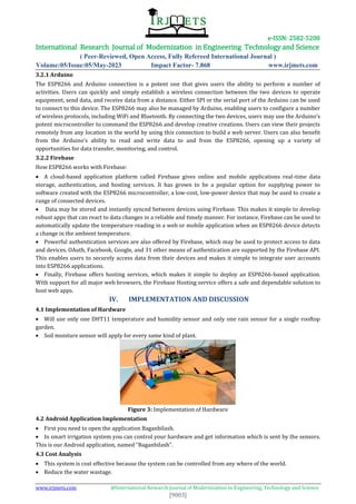e-ISSN: 2582-5208
International Research Journal of Modernization in Engineering Technology and Science
( Peer-Reviewed, Open Access, Fully Refereed International Journal )
Volume:05/Issue:05/May-2023 Impact Factor- 7.868 www.irjmets.com
www.irjmets.com @International Research Journal of Modernization in Engineering, Technology and Science
[9003]
3.2.1 Arduino
The ESP8266 and Arduino connection is a potent one that gives users the ability to perform a number of
activities. Users can quickly and simply establish a wireless connection between the two devices to operate
equipment, send data, and receive data from a distance. Either SPI or the serial port of the Arduino can be used
to connect to this device. The ESP8266 may also be managed by Arduino, enabling users to configure a number
of wireless protocols, including WiFi and Bluetooth. By connecting the two devices, users may use the Arduino’s
potent microcontroller to command the ESP8266 and develop creative creations. Users can view their projects
remotely from any location in the world by using this connection to build a web server. Users can also benefit
from the Arduino’s ability to read and write data to and from the ESP8266, opening up a variety of
opportunities for data transfer, monitoring, and control.
3.2.2 Firebase
How ESP8266 works with Firebase:
 A cloud-based application platform called Firebase gives online and mobile applications real-time data
storage, authentication, and hosting services. It has grown to be a popular option for supplying power to
software created with the ESP8266 microcontroller, a low-cost, low-power device that may be used to create a
range of connected devices.
 Data may be stored and instantly synced between devices using Firebase. This makes it simple to develop
robust apps that can react to data changes in a reliable and timely manner. For instance, Firebase can be used to
automatically update the temperature reading in a web or mobile application when an ESP8266 device detects
a change in the ambient temperature.
 Powerful authentication services are also offered by Firebase, which may be used to protect access to data
and devices. OAuth, Facebook, Google, and 31 other means of authentication are supported by the Firebase API.
This enables users to securely access data from their devices and makes it simple to integrate user accounts
into ESP8266 applications.
 Finally, Firebase offers hosting services, which makes it simple to deploy an ESP8266-based application.
With support for all major web browsers, the Firebase Hosting service offers a safe and dependable solution to
host web apps.
IV. IMPLEMENTATION AND DISCUSSION
4.1 Implementation of Hardware
 Will use only one DHT11 temperature and humidity sensor and only one rain sensor for a single rooftop
garden.
 Soil moisture sensor will apply for every same kind of plant.
Figure 3: Implementation of Hardware
4.2 Android Application Implementation
 First you need to open the application Baganbilash.
 In smart irrigation system you can control your hardware and get information which is sent by the sensors.
This is our Android application, named “Baganbilash”.
4.3 Cost Analysis
 This system is cost effective because the system can be controlled from any where of the world.
 Reduce the water wastage.
 