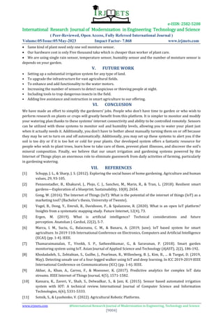 e-ISSN: 2582-5208
International Research Journal of Modernization in Engineering Technology and Science
( Peer-Reviewed, Open Access, Fully Refereed International Journal )
Volume:05/Issue:05/May-2023 Impact Factor- 7.868 www.irjmets.com
www.irjmets.com @International Research Journal of Modernization in Engineering, Technology and Science
[9004]
 Same kind of plant need only one soil moisture sensor.
 Our hardware cost is only Five thousand taka which is cheaper than worker of plant care.
 We are using single rain sensor, temperature sensor, humidity sensor and the number of moisture sensor is
depends on your garden.
V. FUTURE WORK
• Setting up a substantial irrigation system for any type of land.
• To upgrade the infrastructure for vast agricultural fields.
• To enhance and add functionality to the water motors.
• Increasing the number of sensors to detect suspicious or thieving people at night.
• Including tools to trap dangerous insects in the field.
• Adding live assistance and instruction in smart agriculture to our offering.
VI. CONCLUSION
We have made an effort to simplify the gardeners’ jobs. People who don’t have time to garden or who wish to
perform research on plants or crops will greatly benefit from this platform. It is simpler to monitor and modify
your watering plan thanks to these systems’ internet connectivity and ability to be controlled remotely. Sensors
can be utilized with these systems to monitor soil and humidity levels, allowing you to water your plant just
when it actually needs it. Additionally, you don’t have to bother about manually turning them on or off because
they may be set to turn on and off automatically. Additionally, you may set up these systems to alert you if the
soil is too dry or if it is too hot or cold for your plants. Our developed system offers a fantastic resource for
people who wish to plant trees, learn how to take care of them, prevent plant illnesses, and discover the soil’s
mineral composition. Finally, we believe that our smart irrigation and gardening systems powered by the
Internet of Things plays an enormous role to eliminate guesswork from daily activities of farming, particularly
in gardening watering.
VII. REFERENCES
[1] Schupp, J. L., & Sharp, J. S. (2012). Exploring the social bases of home gardening. Agriculture and human
values, 29, 93-105.
[2] Penzenstadler, B., Khakurel, J., Plojo, C. J., Sanchez, M., Marin, R., & Tran, L. (2018). Resilient smart
gardens—Exploration of a blueprint. Sustainability, 10(8), 2654.
[3] Gong, W. (2016). The Internet of Things (IoT): What is the potential of the internet of things (IoT) as a
marketing tool? (Bachelor's thesis, University of Twente).
[4] Vogel, B., Dong, Y., Emruli, B., Davidsson, P., & Spalazzese, R. (2020). What is an open IoT platform?
Insights from a systematic mapping study. Future Internet, 12(4), 73.
[5] Ergen, M. (2019). What is artificial intelligence? Technical considerations and future
perception. Anatolian J. Cardiol, 22(2), 5-7.
[6] Marcu, I. M., Suciu, G., Balaceanu, C. M., & Banaru, A. (2019, June). IoT based system for smart
agriculture. In 2019 11th International Conference on Electronics, Computers and Artificial Intelligence
(ECAI) (pp. 1-4). IEEE.
[7] Thamaraimanalan, T., Vivekk, S. P., Satheeshkumar, G., & Saravanan, P. (2018). Smart garden
monitoring system using IoT. Asian Journal of Applied Science and Technology (AJAST), 2(2), 186-192.
[8] Khodadadeh, S., Zehtabian, S., Guilbe, J., Pearlman, R., Willenberg, B. J., Kim, B., ... & Turgut, D. (2019,
May). Detecting unsafe use of a four-legged walker using IoT and deep learning. In ICC 2019-2019 IEEE
International Conference on Communications (ICC) (pp. 1-6). IEEE.
[9] Akbar, A., Khan, A., Carrez, F., & Moessner, K. (2017). Predictive analytics for complex IoT data
streams. IEEE Internet of Things Journal, 4(5), 1571-1582.
[10] Kansara, K., Zaveri, V., Shah, S., Delwadkar, S., & Jani, K. (2015). Sensor based automated irrigation
system with IOT: A technical review. International Journal of Computer Science and Information
Technologies, 6(6), 5331-5333.
[11] Sotnik, S., & Lyashenko, V. (2022). Agricultural Robotic Platforms.
 